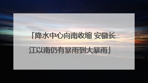 降水中心向南收缩 安徽长江以南仍有暴雨到大暴雨
